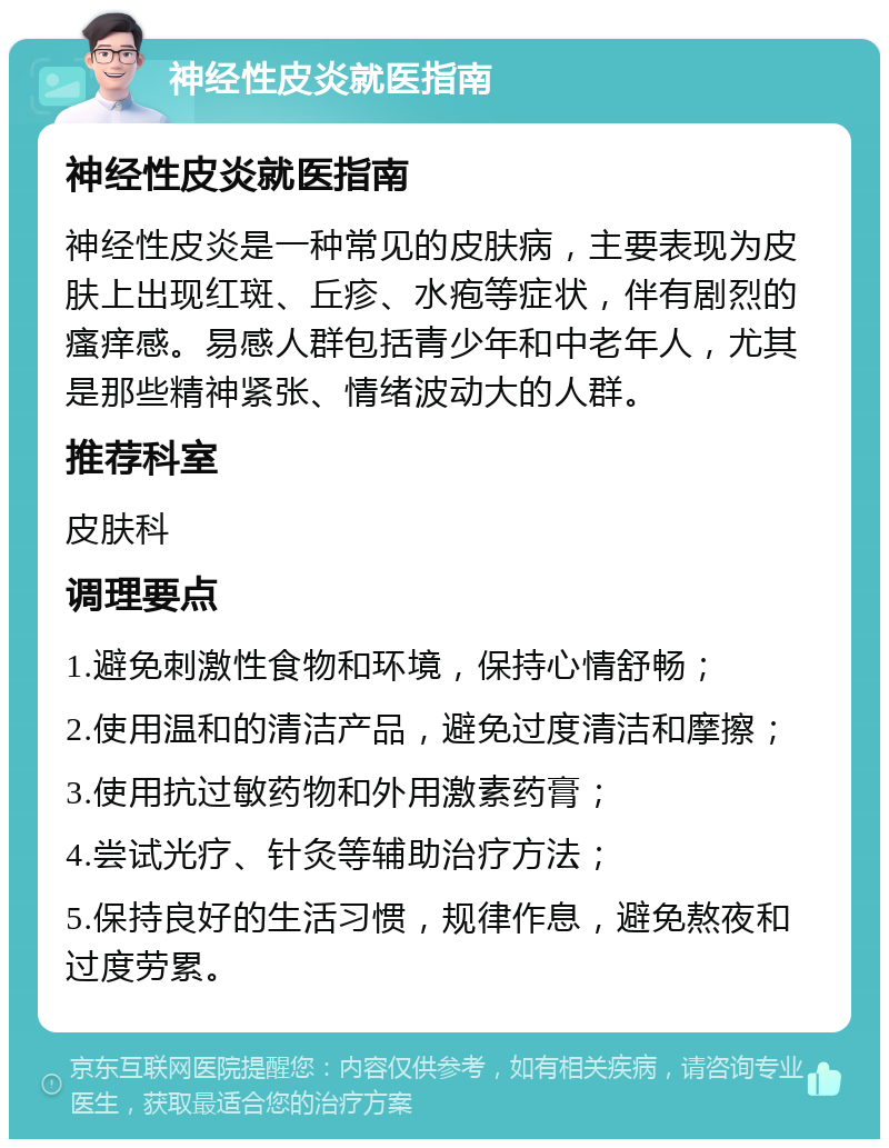 神经性皮炎就医指南 神经性皮炎就医指南 神经性皮炎是一种常见的皮肤病，主要表现为皮肤上出现红斑、丘疹、水疱等症状，伴有剧烈的瘙痒感。易感人群包括青少年和中老年人，尤其是那些精神紧张、情绪波动大的人群。 推荐科室 皮肤科 调理要点 1.避免刺激性食物和环境，保持心情舒畅； 2.使用温和的清洁产品，避免过度清洁和摩擦； 3.使用抗过敏药物和外用激素药膏； 4.尝试光疗、针灸等辅助治疗方法； 5.保持良好的生活习惯，规律作息，避免熬夜和过度劳累。