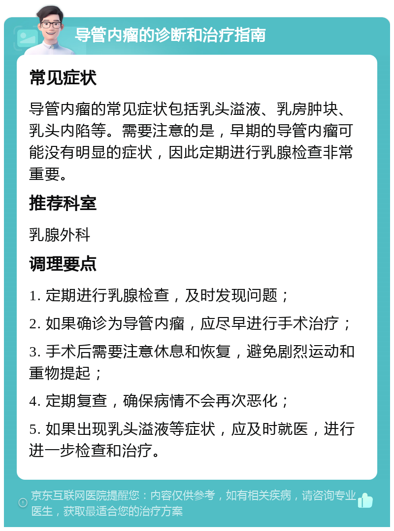 导管内瘤的诊断和治疗指南 常见症状 导管内瘤的常见症状包括乳头溢液、乳房肿块、乳头内陷等。需要注意的是，早期的导管内瘤可能没有明显的症状，因此定期进行乳腺检查非常重要。 推荐科室 乳腺外科 调理要点 1. 定期进行乳腺检查，及时发现问题； 2. 如果确诊为导管内瘤，应尽早进行手术治疗； 3. 手术后需要注意休息和恢复，避免剧烈运动和重物提起； 4. 定期复查，确保病情不会再次恶化； 5. 如果出现乳头溢液等症状，应及时就医，进行进一步检查和治疗。