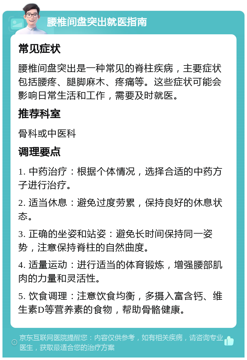 腰椎间盘突出就医指南 常见症状 腰椎间盘突出是一种常见的脊柱疾病，主要症状包括腰疼、腿脚麻木、疼痛等。这些症状可能会影响日常生活和工作，需要及时就医。 推荐科室 骨科或中医科 调理要点 1. 中药治疗：根据个体情况，选择合适的中药方子进行治疗。 2. 适当休息：避免过度劳累，保持良好的休息状态。 3. 正确的坐姿和站姿：避免长时间保持同一姿势，注意保持脊柱的自然曲度。 4. 适量运动：进行适当的体育锻炼，增强腰部肌肉的力量和灵活性。 5. 饮食调理：注意饮食均衡，多摄入富含钙、维生素D等营养素的食物，帮助骨骼健康。