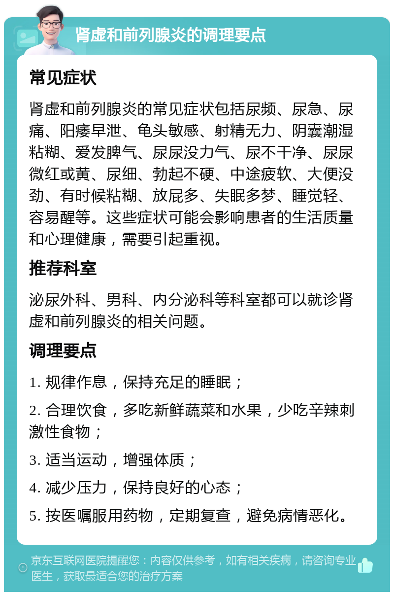 肾虚和前列腺炎的调理要点 常见症状 肾虚和前列腺炎的常见症状包括尿频、尿急、尿痛、阳痿早泄、龟头敏感、射精无力、阴囊潮湿粘糊、爱发脾气、尿尿没力气、尿不干净、尿尿微红或黄、尿细、勃起不硬、中途疲软、大便没劲、有时候粘糊、放屁多、失眠多梦、睡觉轻、容易醒等。这些症状可能会影响患者的生活质量和心理健康，需要引起重视。 推荐科室 泌尿外科、男科、内分泌科等科室都可以就诊肾虚和前列腺炎的相关问题。 调理要点 1. 规律作息，保持充足的睡眠； 2. 合理饮食，多吃新鲜蔬菜和水果，少吃辛辣刺激性食物； 3. 适当运动，增强体质； 4. 减少压力，保持良好的心态； 5. 按医嘱服用药物，定期复查，避免病情恶化。