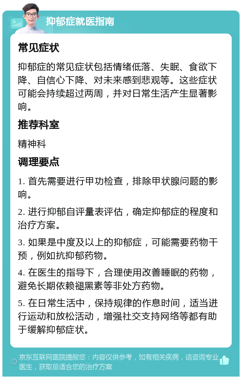 抑郁症就医指南 常见症状 抑郁症的常见症状包括情绪低落、失眠、食欲下降、自信心下降、对未来感到悲观等。这些症状可能会持续超过两周，并对日常生活产生显著影响。 推荐科室 精神科 调理要点 1. 首先需要进行甲功检查，排除甲状腺问题的影响。 2. 进行抑郁自评量表评估，确定抑郁症的程度和治疗方案。 3. 如果是中度及以上的抑郁症，可能需要药物干预，例如抗抑郁药物。 4. 在医生的指导下，合理使用改善睡眠的药物，避免长期依赖褪黑素等非处方药物。 5. 在日常生活中，保持规律的作息时间，适当进行运动和放松活动，增强社交支持网络等都有助于缓解抑郁症状。