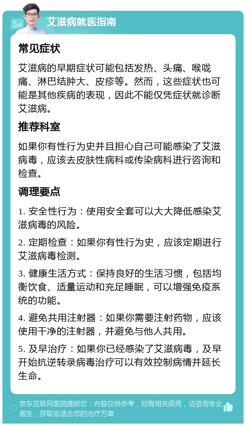 艾滋病就医指南 常见症状 艾滋病的早期症状可能包括发热、头痛、喉咙痛、淋巴结肿大、皮疹等。然而，这些症状也可能是其他疾病的表现，因此不能仅凭症状就诊断艾滋病。 推荐科室 如果你有性行为史并且担心自己可能感染了艾滋病毒，应该去皮肤性病科或传染病科进行咨询和检查。 调理要点 1. 安全性行为：使用安全套可以大大降低感染艾滋病毒的风险。 2. 定期检查：如果你有性行为史，应该定期进行艾滋病毒检测。 3. 健康生活方式：保持良好的生活习惯，包括均衡饮食、适量运动和充足睡眠，可以增强免疫系统的功能。 4. 避免共用注射器：如果你需要注射药物，应该使用干净的注射器，并避免与他人共用。 5. 及早治疗：如果你已经感染了艾滋病毒，及早开始抗逆转录病毒治疗可以有效控制病情并延长生命。