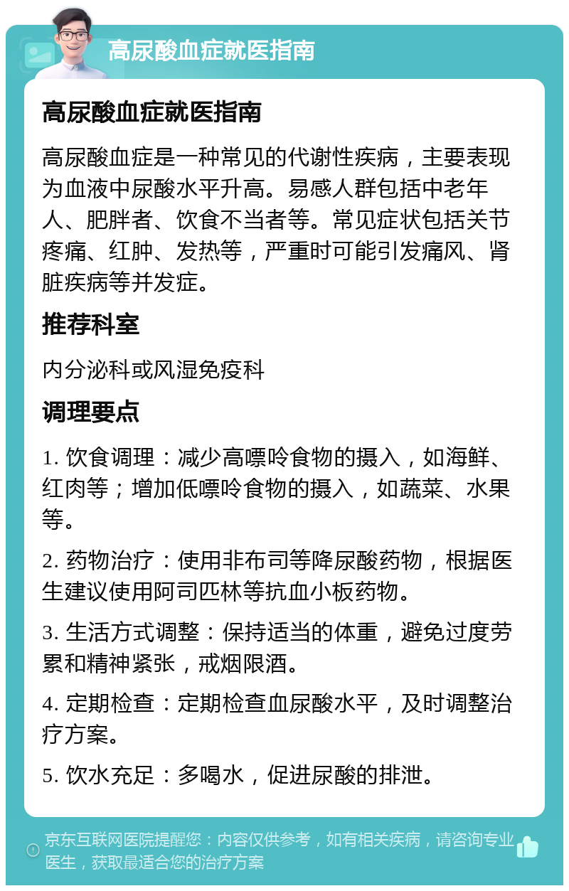 高尿酸血症就医指南 高尿酸血症就医指南 高尿酸血症是一种常见的代谢性疾病，主要表现为血液中尿酸水平升高。易感人群包括中老年人、肥胖者、饮食不当者等。常见症状包括关节疼痛、红肿、发热等，严重时可能引发痛风、肾脏疾病等并发症。 推荐科室 内分泌科或风湿免疫科 调理要点 1. 饮食调理：减少高嘌呤食物的摄入，如海鲜、红肉等；增加低嘌呤食物的摄入，如蔬菜、水果等。 2. 药物治疗：使用非布司等降尿酸药物，根据医生建议使用阿司匹林等抗血小板药物。 3. 生活方式调整：保持适当的体重，避免过度劳累和精神紧张，戒烟限酒。 4. 定期检查：定期检查血尿酸水平，及时调整治疗方案。 5. 饮水充足：多喝水，促进尿酸的排泄。