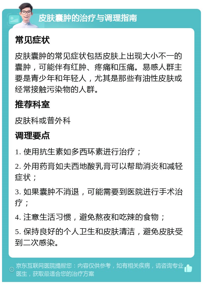 皮肤囊肿的治疗与调理指南 常见症状 皮肤囊肿的常见症状包括皮肤上出现大小不一的囊肿，可能伴有红肿、疼痛和压痛。易感人群主要是青少年和年轻人，尤其是那些有油性皮肤或经常接触污染物的人群。 推荐科室 皮肤科或普外科 调理要点 1. 使用抗生素如多西环素进行治疗； 2. 外用药膏如夫西地酸乳膏可以帮助消炎和减轻症状； 3. 如果囊肿不消退，可能需要到医院进行手术治疗； 4. 注意生活习惯，避免熬夜和吃辣的食物； 5. 保持良好的个人卫生和皮肤清洁，避免皮肤受到二次感染。