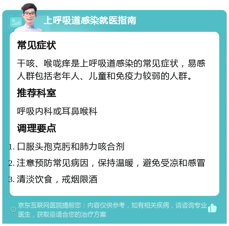 上呼吸道感染就医指南 常见症状 干咳、喉咙痒是上呼吸道感染的常见症状，易感人群包括老年人、儿童和免疫力较弱的人群。 推荐科室 呼吸内科或耳鼻喉科 调理要点 口服头孢克肟和肺力咳合剂 注意预防常见病因，保持温暖，避免受凉和感冒 清淡饮食，戒烟限酒