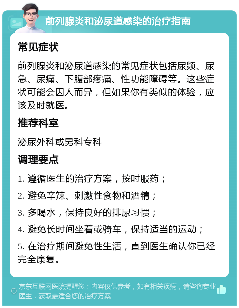 前列腺炎和泌尿道感染的治疗指南 常见症状 前列腺炎和泌尿道感染的常见症状包括尿频、尿急、尿痛、下腹部疼痛、性功能障碍等。这些症状可能会因人而异，但如果你有类似的体验，应该及时就医。 推荐科室 泌尿外科或男科专科 调理要点 1. 遵循医生的治疗方案，按时服药； 2. 避免辛辣、刺激性食物和酒精； 3. 多喝水，保持良好的排尿习惯； 4. 避免长时间坐着或骑车，保持适当的运动； 5. 在治疗期间避免性生活，直到医生确认你已经完全康复。