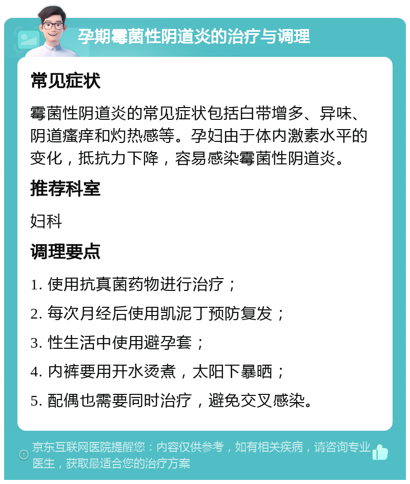 孕期霉菌性阴道炎的治疗与调理 常见症状 霉菌性阴道炎的常见症状包括白带增多、异味、阴道瘙痒和灼热感等。孕妇由于体内激素水平的变化，抵抗力下降，容易感染霉菌性阴道炎。 推荐科室 妇科 调理要点 1. 使用抗真菌药物进行治疗； 2. 每次月经后使用凯泥丁预防复发； 3. 性生活中使用避孕套； 4. 内裤要用开水烫煮，太阳下暴晒； 5. 配偶也需要同时治疗，避免交叉感染。