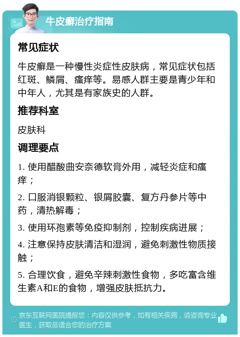 牛皮癣治疗指南 常见症状 牛皮癣是一种慢性炎症性皮肤病，常见症状包括红斑、鳞屑、瘙痒等。易感人群主要是青少年和中年人，尤其是有家族史的人群。 推荐科室 皮肤科 调理要点 1. 使用醋酸曲安奈德软膏外用，减轻炎症和瘙痒； 2. 口服消银颗粒、银屑胶囊、复方丹参片等中药，清热解毒； 3. 使用环孢素等免疫抑制剂，控制疾病进展； 4. 注意保持皮肤清洁和湿润，避免刺激性物质接触； 5. 合理饮食，避免辛辣刺激性食物，多吃富含维生素A和E的食物，增强皮肤抵抗力。