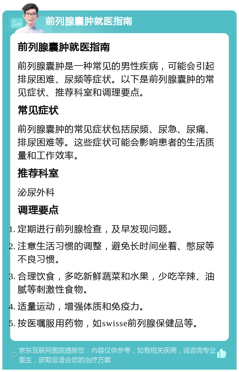 前列腺囊肿就医指南 前列腺囊肿就医指南 前列腺囊肿是一种常见的男性疾病，可能会引起排尿困难、尿频等症状。以下是前列腺囊肿的常见症状、推荐科室和调理要点。 常见症状 前列腺囊肿的常见症状包括尿频、尿急、尿痛、排尿困难等。这些症状可能会影响患者的生活质量和工作效率。 推荐科室 泌尿外科 调理要点 定期进行前列腺检查，及早发现问题。 注意生活习惯的调整，避免长时间坐着、憋尿等不良习惯。 合理饮食，多吃新鲜蔬菜和水果，少吃辛辣、油腻等刺激性食物。 适量运动，增强体质和免疫力。 按医嘱服用药物，如swisse前列腺保健品等。