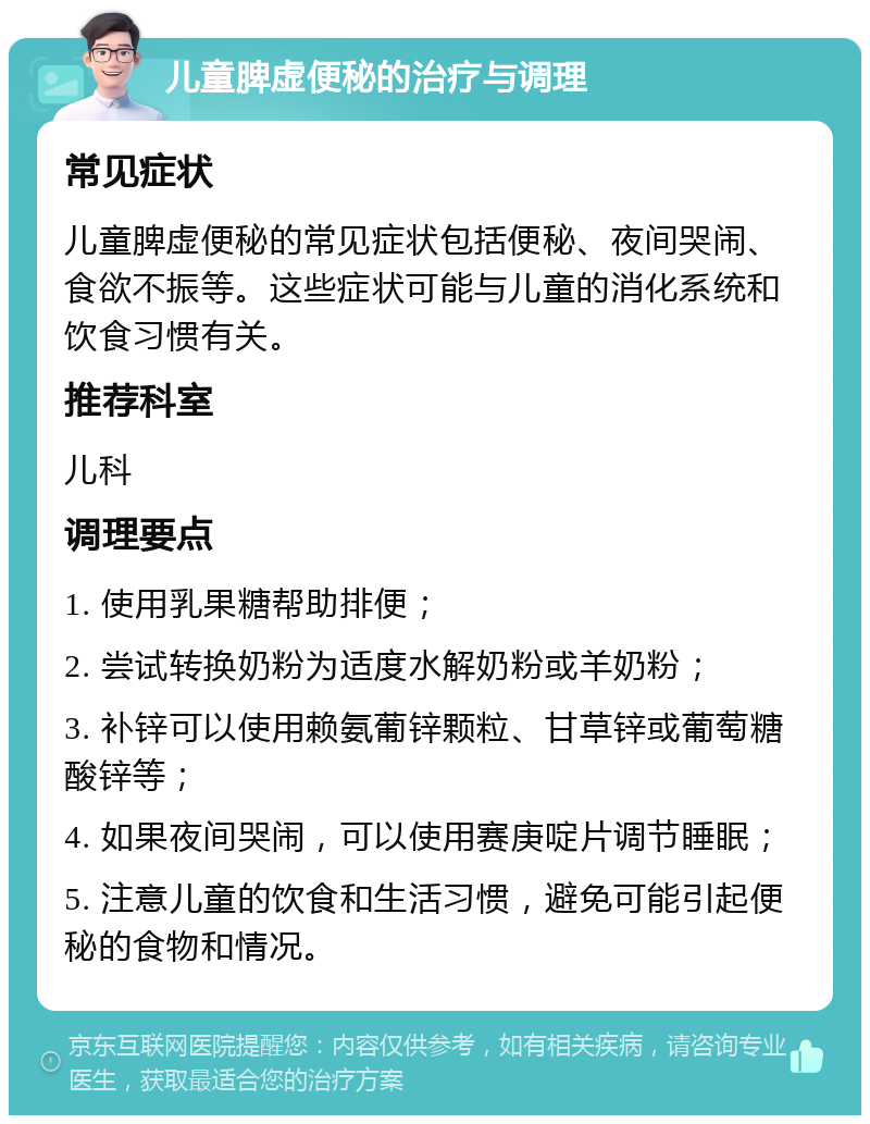 儿童脾虚便秘的治疗与调理 常见症状 儿童脾虚便秘的常见症状包括便秘、夜间哭闹、食欲不振等。这些症状可能与儿童的消化系统和饮食习惯有关。 推荐科室 儿科 调理要点 1. 使用乳果糖帮助排便； 2. 尝试转换奶粉为适度水解奶粉或羊奶粉； 3. 补锌可以使用赖氨葡锌颗粒、甘草锌或葡萄糖酸锌等； 4. 如果夜间哭闹，可以使用赛庚啶片调节睡眠； 5. 注意儿童的饮食和生活习惯，避免可能引起便秘的食物和情况。