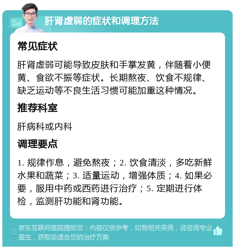 肝肾虚弱的症状和调理方法 常见症状 肝肾虚弱可能导致皮肤和手掌发黄，伴随着小便黄、食欲不振等症状。长期熬夜、饮食不规律、缺乏运动等不良生活习惯可能加重这种情况。 推荐科室 肝病科或内科 调理要点 1. 规律作息，避免熬夜；2. 饮食清淡，多吃新鲜水果和蔬菜；3. 适量运动，增强体质；4. 如果必要，服用中药或西药进行治疗；5. 定期进行体检，监测肝功能和肾功能。