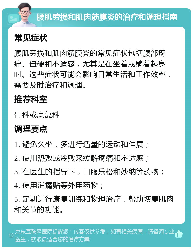 腰肌劳损和肌肉筋膜炎的治疗和调理指南 常见症状 腰肌劳损和肌肉筋膜炎的常见症状包括腰部疼痛、僵硬和不适感，尤其是在坐着或躺着起身时。这些症状可能会影响日常生活和工作效率，需要及时治疗和调理。 推荐科室 骨科或康复科 调理要点 1. 避免久坐，多进行适量的运动和伸展； 2. 使用热敷或冷敷来缓解疼痛和不适感； 3. 在医生的指导下，口服乐松和妙纳等药物； 4. 使用消痛贴等外用药物； 5. 定期进行康复训练和物理治疗，帮助恢复肌肉和关节的功能。