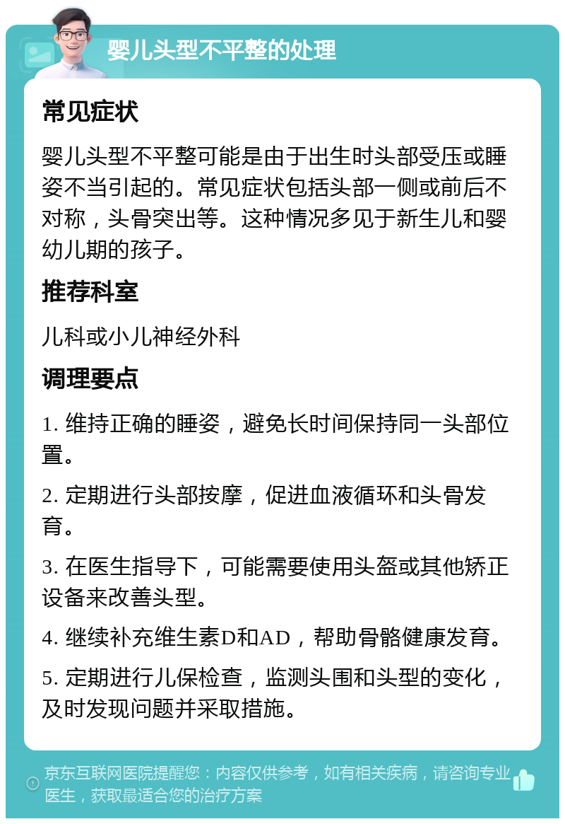 婴儿头型不平整的处理 常见症状 婴儿头型不平整可能是由于出生时头部受压或睡姿不当引起的。常见症状包括头部一侧或前后不对称，头骨突出等。这种情况多见于新生儿和婴幼儿期的孩子。 推荐科室 儿科或小儿神经外科 调理要点 1. 维持正确的睡姿，避免长时间保持同一头部位置。 2. 定期进行头部按摩，促进血液循环和头骨发育。 3. 在医生指导下，可能需要使用头盔或其他矫正设备来改善头型。 4. 继续补充维生素D和AD，帮助骨骼健康发育。 5. 定期进行儿保检查，监测头围和头型的变化，及时发现问题并采取措施。