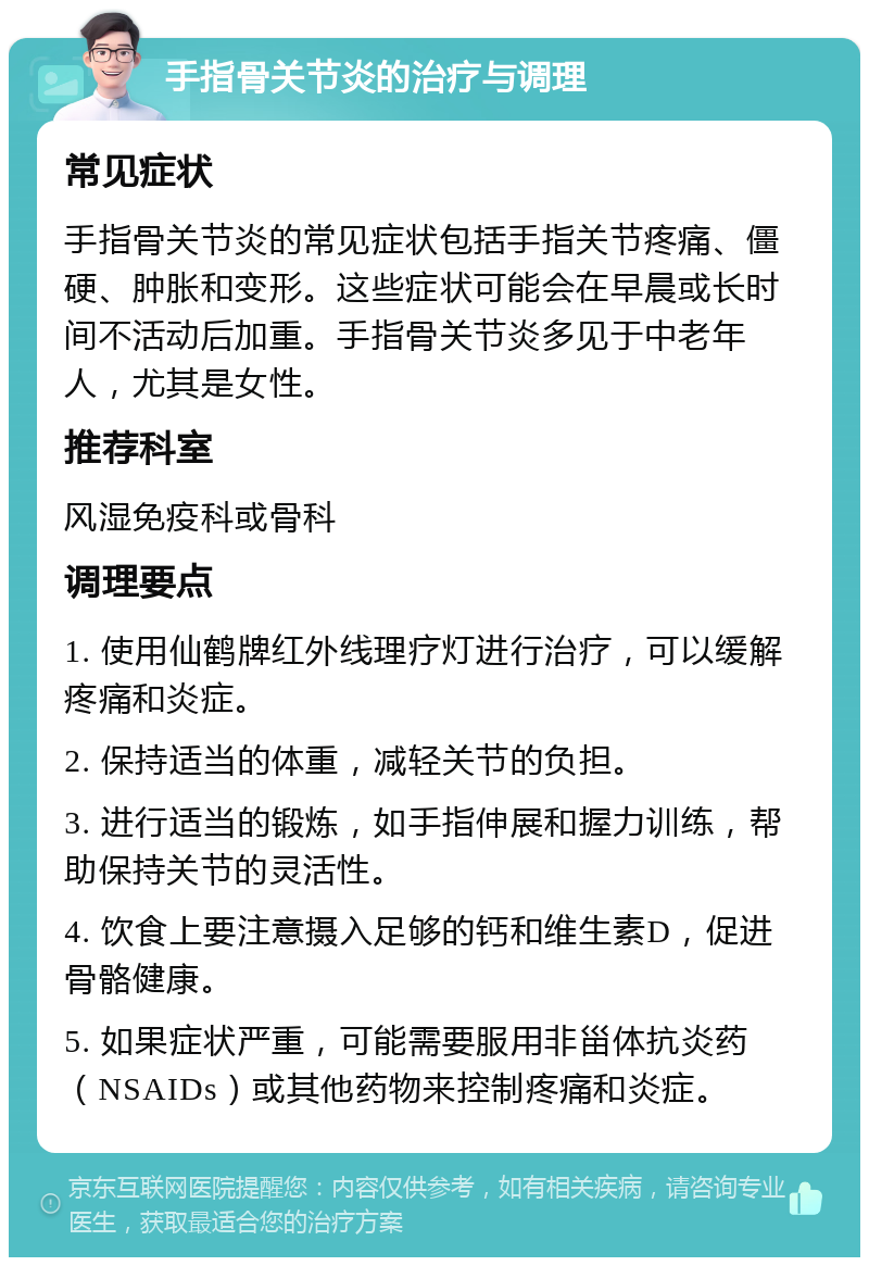 手指骨关节炎的治疗与调理 常见症状 手指骨关节炎的常见症状包括手指关节疼痛、僵硬、肿胀和变形。这些症状可能会在早晨或长时间不活动后加重。手指骨关节炎多见于中老年人，尤其是女性。 推荐科室 风湿免疫科或骨科 调理要点 1. 使用仙鹤牌红外线理疗灯进行治疗，可以缓解疼痛和炎症。 2. 保持适当的体重，减轻关节的负担。 3. 进行适当的锻炼，如手指伸展和握力训练，帮助保持关节的灵活性。 4. 饮食上要注意摄入足够的钙和维生素D，促进骨骼健康。 5. 如果症状严重，可能需要服用非甾体抗炎药（NSAIDs）或其他药物来控制疼痛和炎症。