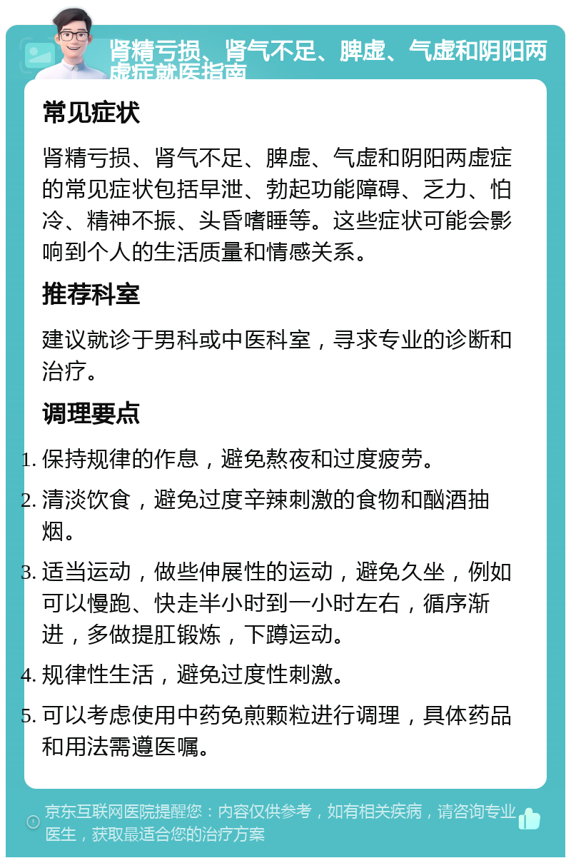 肾精亏损、肾气不足、脾虚、气虚和阴阳两虚症就医指南 常见症状 肾精亏损、肾气不足、脾虚、气虚和阴阳两虚症的常见症状包括早泄、勃起功能障碍、乏力、怕冷、精神不振、头昏嗜睡等。这些症状可能会影响到个人的生活质量和情感关系。 推荐科室 建议就诊于男科或中医科室，寻求专业的诊断和治疗。 调理要点 保持规律的作息，避免熬夜和过度疲劳。 清淡饮食，避免过度辛辣刺激的食物和酗酒抽烟。 适当运动，做些伸展性的运动，避免久坐，例如可以慢跑、快走半小时到一小时左右，循序渐进，多做提肛锻炼，下蹲运动。 规律性生活，避免过度性刺激。 可以考虑使用中药免煎颗粒进行调理，具体药品和用法需遵医嘱。