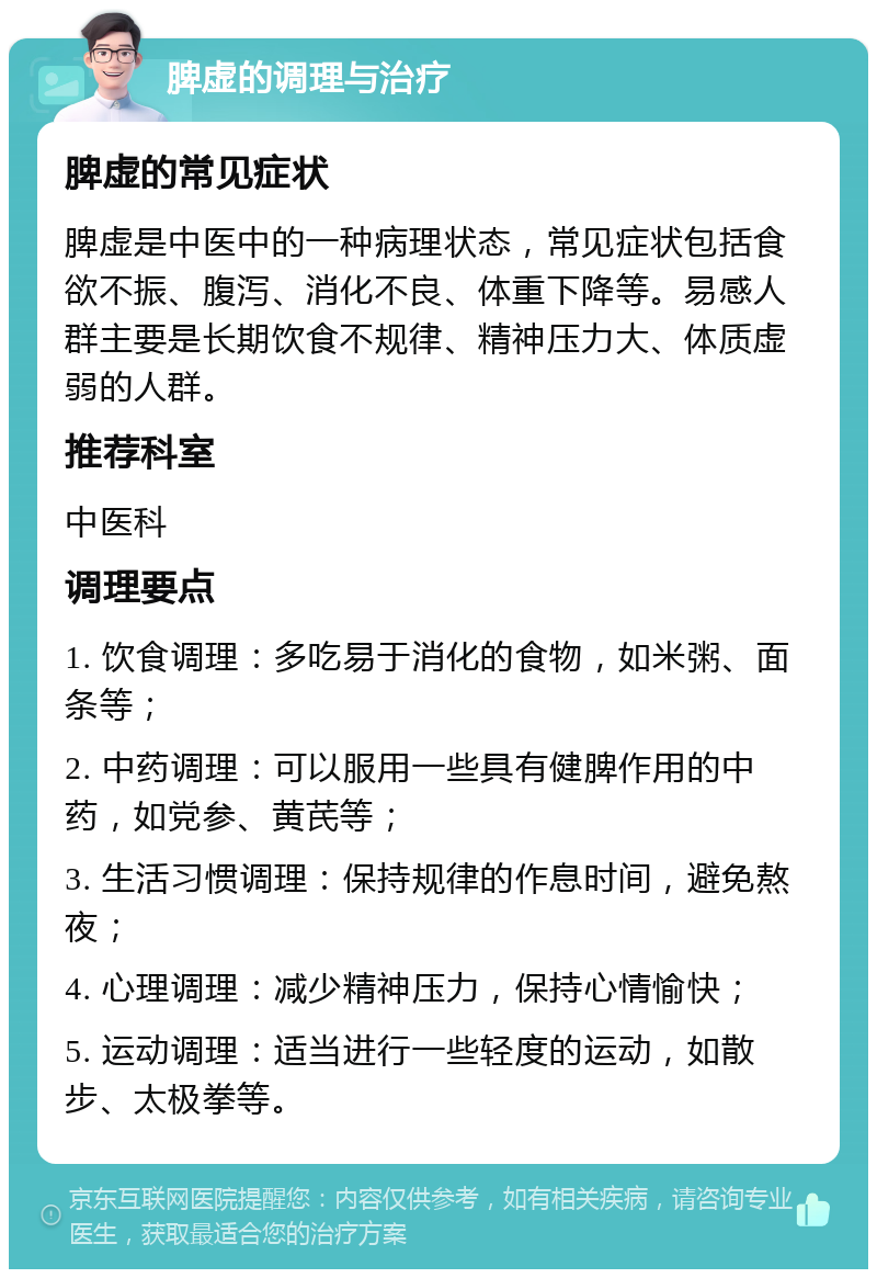 脾虚的调理与治疗 脾虚的常见症状 脾虚是中医中的一种病理状态，常见症状包括食欲不振、腹泻、消化不良、体重下降等。易感人群主要是长期饮食不规律、精神压力大、体质虚弱的人群。 推荐科室 中医科 调理要点 1. 饮食调理：多吃易于消化的食物，如米粥、面条等； 2. 中药调理：可以服用一些具有健脾作用的中药，如党参、黄芪等； 3. 生活习惯调理：保持规律的作息时间，避免熬夜； 4. 心理调理：减少精神压力，保持心情愉快； 5. 运动调理：适当进行一些轻度的运动，如散步、太极拳等。