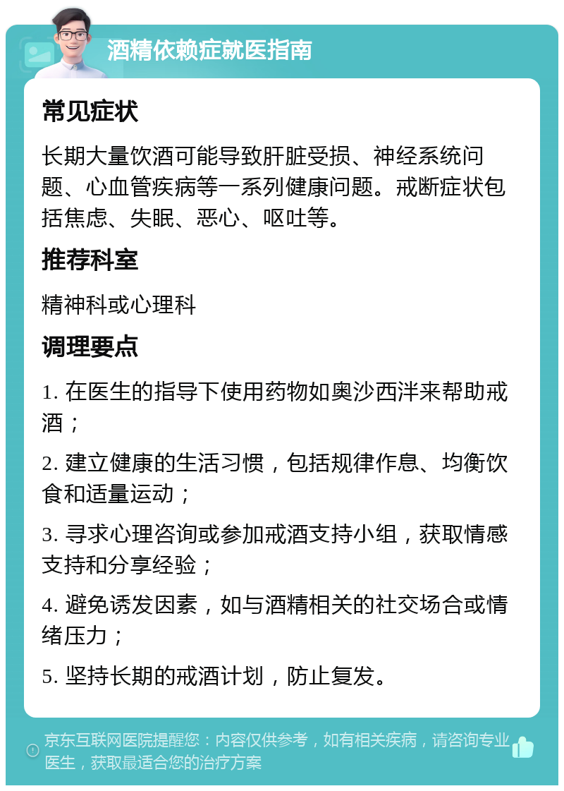 酒精依赖症就医指南 常见症状 长期大量饮酒可能导致肝脏受损、神经系统问题、心血管疾病等一系列健康问题。戒断症状包括焦虑、失眠、恶心、呕吐等。 推荐科室 精神科或心理科 调理要点 1. 在医生的指导下使用药物如奥沙西泮来帮助戒酒； 2. 建立健康的生活习惯，包括规律作息、均衡饮食和适量运动； 3. 寻求心理咨询或参加戒酒支持小组，获取情感支持和分享经验； 4. 避免诱发因素，如与酒精相关的社交场合或情绪压力； 5. 坚持长期的戒酒计划，防止复发。