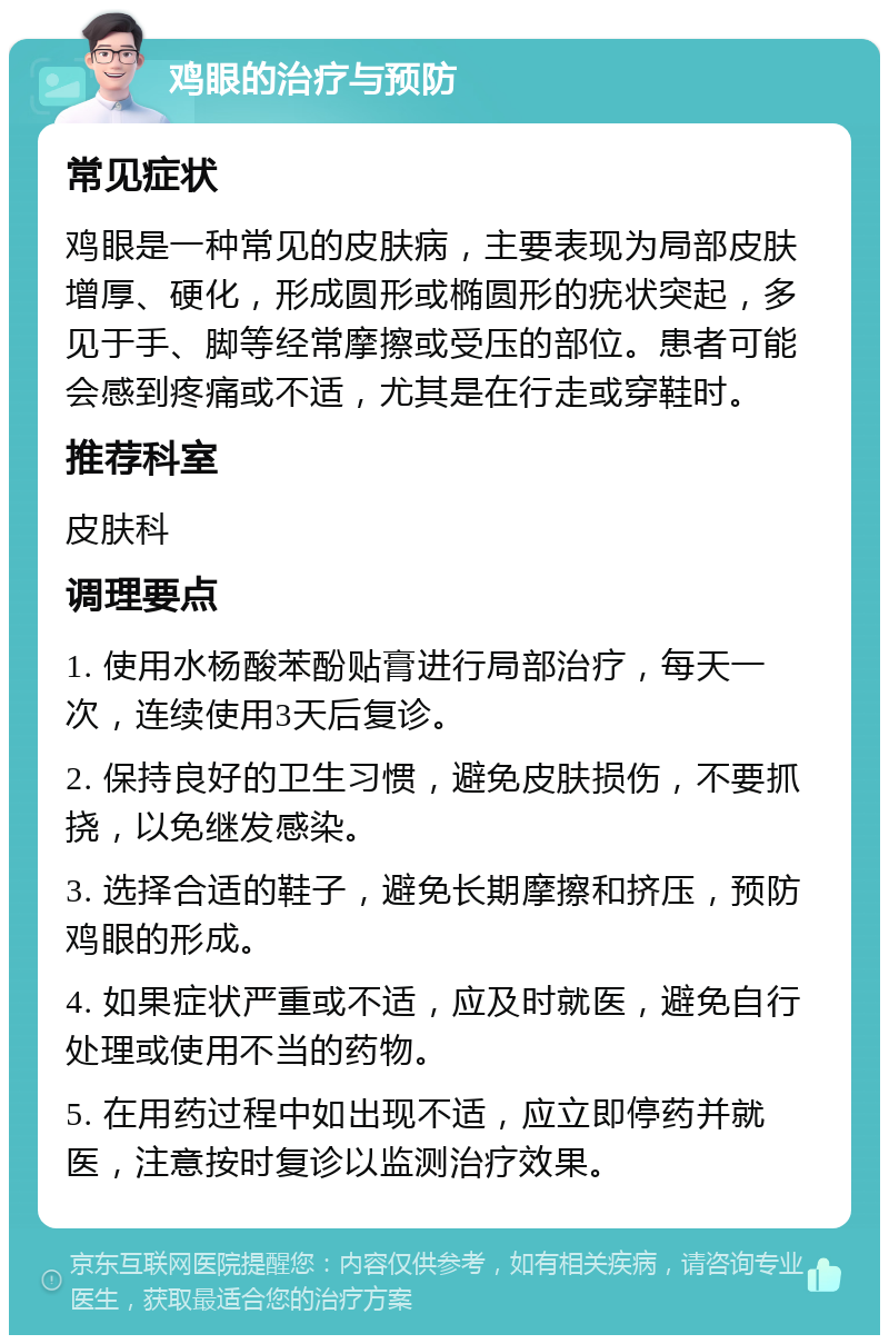 鸡眼的治疗与预防 常见症状 鸡眼是一种常见的皮肤病，主要表现为局部皮肤增厚、硬化，形成圆形或椭圆形的疣状突起，多见于手、脚等经常摩擦或受压的部位。患者可能会感到疼痛或不适，尤其是在行走或穿鞋时。 推荐科室 皮肤科 调理要点 1. 使用水杨酸苯酚贴膏进行局部治疗，每天一次，连续使用3天后复诊。 2. 保持良好的卫生习惯，避免皮肤损伤，不要抓挠，以免继发感染。 3. 选择合适的鞋子，避免长期摩擦和挤压，预防鸡眼的形成。 4. 如果症状严重或不适，应及时就医，避免自行处理或使用不当的药物。 5. 在用药过程中如出现不适，应立即停药并就医，注意按时复诊以监测治疗效果。