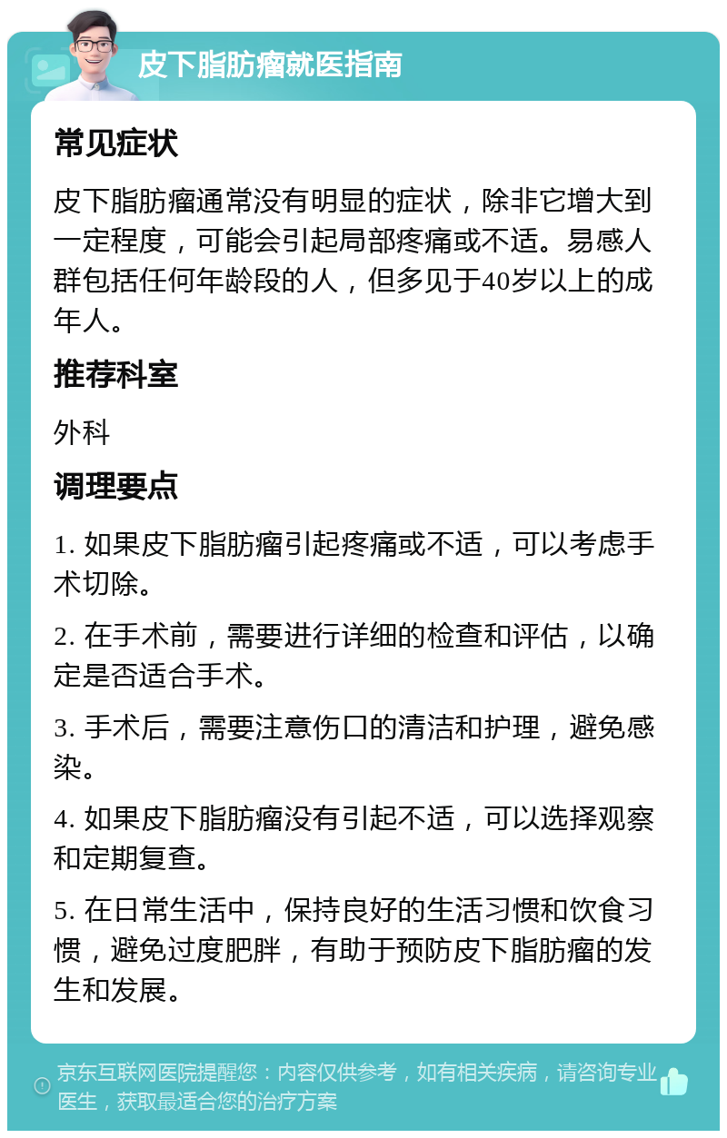 皮下脂肪瘤就医指南 常见症状 皮下脂肪瘤通常没有明显的症状，除非它增大到一定程度，可能会引起局部疼痛或不适。易感人群包括任何年龄段的人，但多见于40岁以上的成年人。 推荐科室 外科 调理要点 1. 如果皮下脂肪瘤引起疼痛或不适，可以考虑手术切除。 2. 在手术前，需要进行详细的检查和评估，以确定是否适合手术。 3. 手术后，需要注意伤口的清洁和护理，避免感染。 4. 如果皮下脂肪瘤没有引起不适，可以选择观察和定期复查。 5. 在日常生活中，保持良好的生活习惯和饮食习惯，避免过度肥胖，有助于预防皮下脂肪瘤的发生和发展。