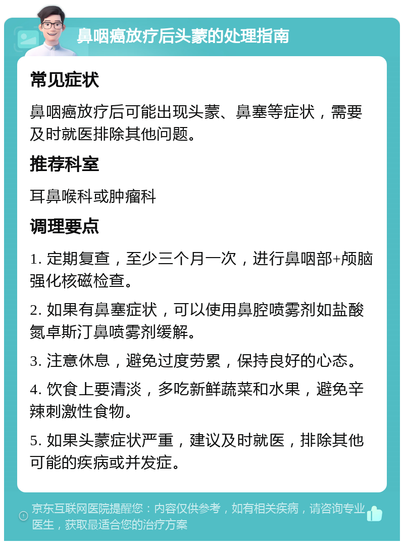 鼻咽癌放疗后头蒙的处理指南 常见症状 鼻咽癌放疗后可能出现头蒙、鼻塞等症状，需要及时就医排除其他问题。 推荐科室 耳鼻喉科或肿瘤科 调理要点 1. 定期复查，至少三个月一次，进行鼻咽部+颅脑强化核磁检查。 2. 如果有鼻塞症状，可以使用鼻腔喷雾剂如盐酸氮卓斯汀鼻喷雾剂缓解。 3. 注意休息，避免过度劳累，保持良好的心态。 4. 饮食上要清淡，多吃新鲜蔬菜和水果，避免辛辣刺激性食物。 5. 如果头蒙症状严重，建议及时就医，排除其他可能的疾病或并发症。