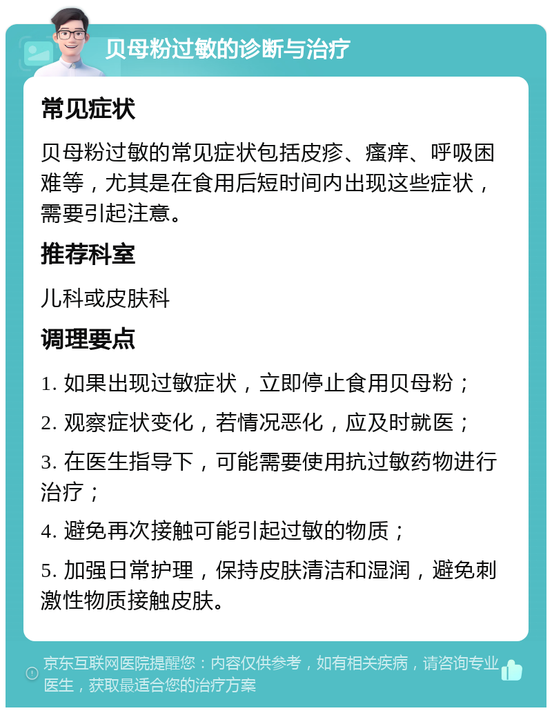 贝母粉过敏的诊断与治疗 常见症状 贝母粉过敏的常见症状包括皮疹、瘙痒、呼吸困难等，尤其是在食用后短时间内出现这些症状，需要引起注意。 推荐科室 儿科或皮肤科 调理要点 1. 如果出现过敏症状，立即停止食用贝母粉； 2. 观察症状变化，若情况恶化，应及时就医； 3. 在医生指导下，可能需要使用抗过敏药物进行治疗； 4. 避免再次接触可能引起过敏的物质； 5. 加强日常护理，保持皮肤清洁和湿润，避免刺激性物质接触皮肤。