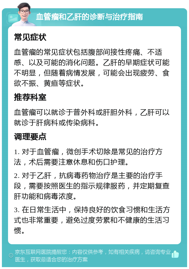 血管瘤和乙肝的诊断与治疗指南 常见症状 血管瘤的常见症状包括腹部间接性疼痛、不适感、以及可能的消化问题。乙肝的早期症状可能不明显，但随着病情发展，可能会出现疲劳、食欲不振、黄疸等症状。 推荐科室 血管瘤可以就诊于普外科或肝胆外科，乙肝可以就诊于肝病科或传染病科。 调理要点 1. 对于血管瘤，微创手术切除是常见的治疗方法，术后需要注意休息和伤口护理。 2. 对于乙肝，抗病毒药物治疗是主要的治疗手段，需要按照医生的指示规律服药，并定期复查肝功能和病毒浓度。 3. 在日常生活中，保持良好的饮食习惯和生活方式也非常重要，避免过度劳累和不健康的生活习惯。