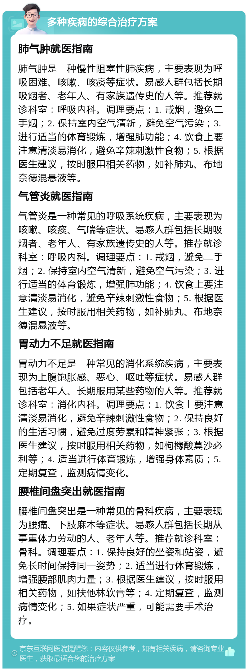 多种疾病的综合治疗方案 肺气肿就医指南 肺气肿是一种慢性阻塞性肺疾病，主要表现为呼吸困难、咳嗽、咳痰等症状。易感人群包括长期吸烟者、老年人、有家族遗传史的人等。推荐就诊科室：呼吸内科。调理要点：1. 戒烟，避免二手烟；2. 保持室内空气清新，避免空气污染；3. 进行适当的体育锻炼，增强肺功能；4. 饮食上要注意清淡易消化，避免辛辣刺激性食物；5. 根据医生建议，按时服用相关药物，如补肺丸、布地奈德混悬液等。 气管炎就医指南 气管炎是一种常见的呼吸系统疾病，主要表现为咳嗽、咳痰、气喘等症状。易感人群包括长期吸烟者、老年人、有家族遗传史的人等。推荐就诊科室：呼吸内科。调理要点：1. 戒烟，避免二手烟；2. 保持室内空气清新，避免空气污染；3. 进行适当的体育锻炼，增强肺功能；4. 饮食上要注意清淡易消化，避免辛辣刺激性食物；5. 根据医生建议，按时服用相关药物，如补肺丸、布地奈德混悬液等。 胃动力不足就医指南 胃动力不足是一种常见的消化系统疾病，主要表现为上腹饱胀感、恶心、呕吐等症状。易感人群包括老年人、长期服用某些药物的人等。推荐就诊科室：消化内科。调理要点：1. 饮食上要注意清淡易消化，避免辛辣刺激性食物；2. 保持良好的生活习惯，避免过度劳累和精神紧张；3. 根据医生建议，按时服用相关药物，如枸橼酸莫沙必利等；4. 适当进行体育锻炼，增强身体素质；5. 定期复查，监测病情变化。 腰椎间盘突出就医指南 腰椎间盘突出是一种常见的骨科疾病，主要表现为腰痛、下肢麻木等症状。易感人群包括长期从事重体力劳动的人、老年人等。推荐就诊科室：骨科。调理要点：1. 保持良好的坐姿和站姿，避免长时间保持同一姿势；2. 适当进行体育锻炼，增强腰部肌肉力量；3. 根据医生建议，按时服用相关药物，如扶他林软膏等；4. 定期复查，监测病情变化；5. 如果症状严重，可能需要手术治疗。