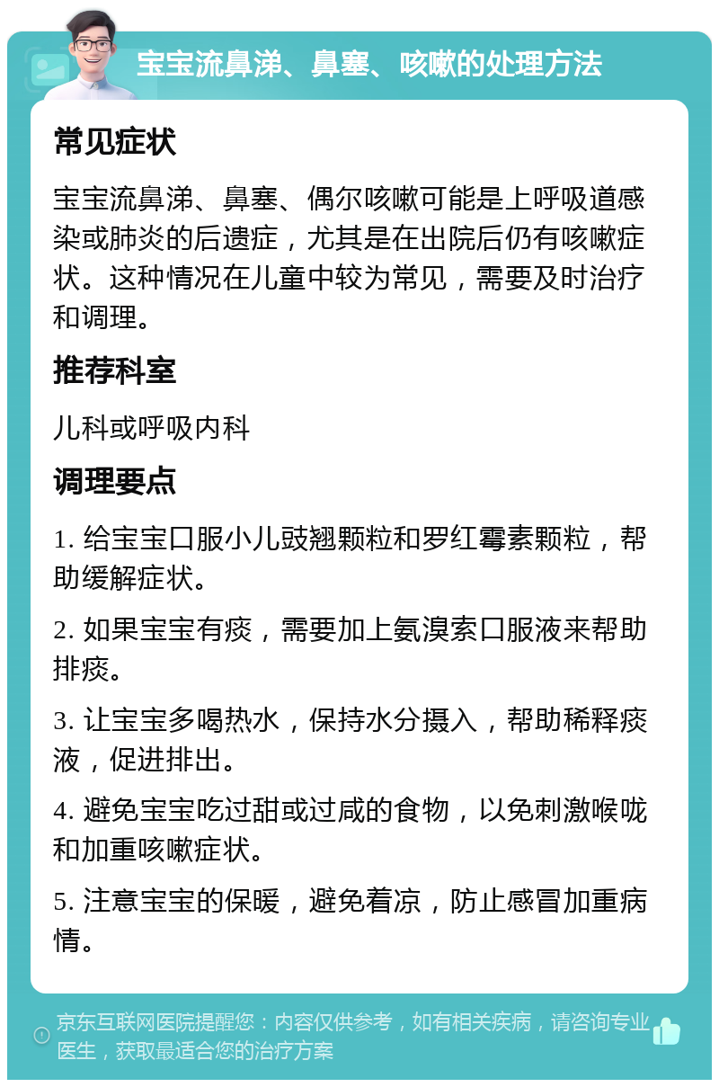 宝宝流鼻涕、鼻塞、咳嗽的处理方法 常见症状 宝宝流鼻涕、鼻塞、偶尔咳嗽可能是上呼吸道感染或肺炎的后遗症，尤其是在出院后仍有咳嗽症状。这种情况在儿童中较为常见，需要及时治疗和调理。 推荐科室 儿科或呼吸内科 调理要点 1. 给宝宝口服小儿豉翘颗粒和罗红霉素颗粒，帮助缓解症状。 2. 如果宝宝有痰，需要加上氨溴索口服液来帮助排痰。 3. 让宝宝多喝热水，保持水分摄入，帮助稀释痰液，促进排出。 4. 避免宝宝吃过甜或过咸的食物，以免刺激喉咙和加重咳嗽症状。 5. 注意宝宝的保暖，避免着凉，防止感冒加重病情。