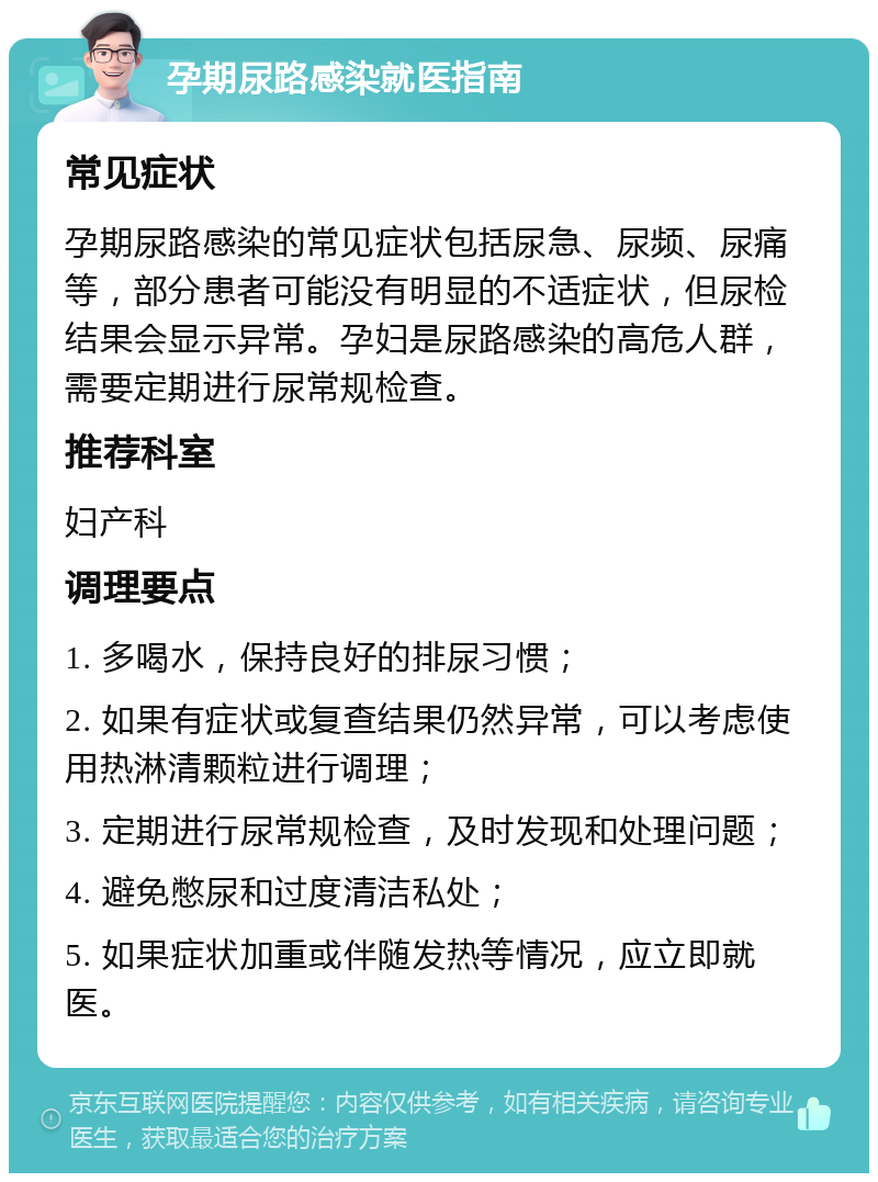 孕期尿路感染就医指南 常见症状 孕期尿路感染的常见症状包括尿急、尿频、尿痛等，部分患者可能没有明显的不适症状，但尿检结果会显示异常。孕妇是尿路感染的高危人群，需要定期进行尿常规检查。 推荐科室 妇产科 调理要点 1. 多喝水，保持良好的排尿习惯； 2. 如果有症状或复查结果仍然异常，可以考虑使用热淋清颗粒进行调理； 3. 定期进行尿常规检查，及时发现和处理问题； 4. 避免憋尿和过度清洁私处； 5. 如果症状加重或伴随发热等情况，应立即就医。