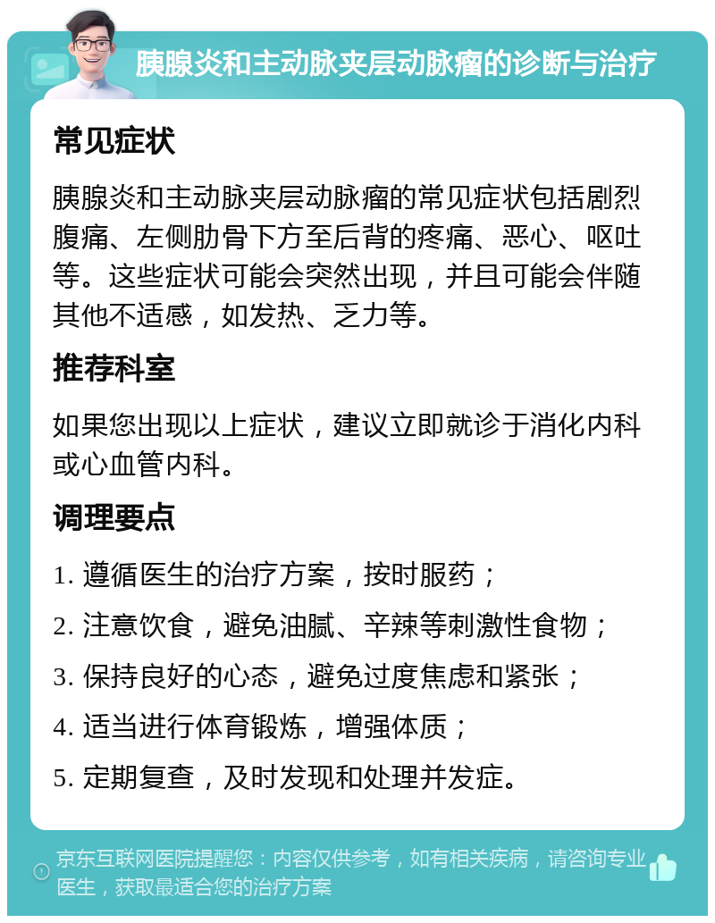 胰腺炎和主动脉夹层动脉瘤的诊断与治疗 常见症状 胰腺炎和主动脉夹层动脉瘤的常见症状包括剧烈腹痛、左侧肋骨下方至后背的疼痛、恶心、呕吐等。这些症状可能会突然出现，并且可能会伴随其他不适感，如发热、乏力等。 推荐科室 如果您出现以上症状，建议立即就诊于消化内科或心血管内科。 调理要点 1. 遵循医生的治疗方案，按时服药； 2. 注意饮食，避免油腻、辛辣等刺激性食物； 3. 保持良好的心态，避免过度焦虑和紧张； 4. 适当进行体育锻炼，增强体质； 5. 定期复查，及时发现和处理并发症。