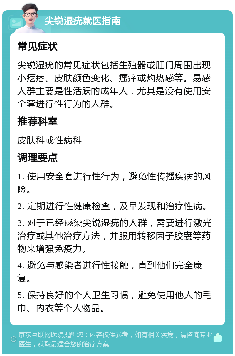 尖锐湿疣就医指南 常见症状 尖锐湿疣的常见症状包括生殖器或肛门周围出现小疙瘩、皮肤颜色变化、瘙痒或灼热感等。易感人群主要是性活跃的成年人，尤其是没有使用安全套进行性行为的人群。 推荐科室 皮肤科或性病科 调理要点 1. 使用安全套进行性行为，避免性传播疾病的风险。 2. 定期进行性健康检查，及早发现和治疗性病。 3. 对于已经感染尖锐湿疣的人群，需要进行激光治疗或其他治疗方法，并服用转移因子胶囊等药物来增强免疫力。 4. 避免与感染者进行性接触，直到他们完全康复。 5. 保持良好的个人卫生习惯，避免使用他人的毛巾、内衣等个人物品。