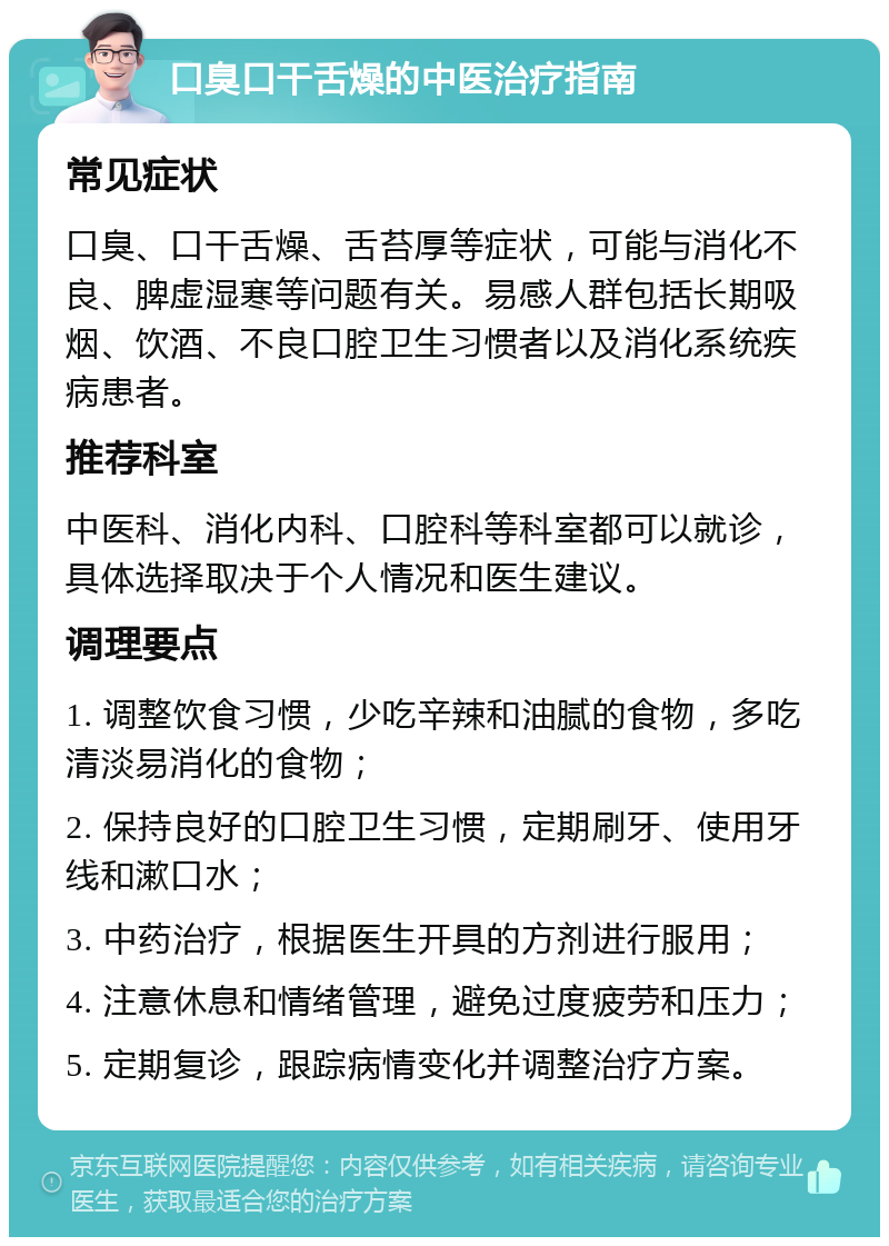 口臭口干舌燥的中医治疗指南 常见症状 口臭、口干舌燥、舌苔厚等症状，可能与消化不良、脾虚湿寒等问题有关。易感人群包括长期吸烟、饮酒、不良口腔卫生习惯者以及消化系统疾病患者。 推荐科室 中医科、消化内科、口腔科等科室都可以就诊，具体选择取决于个人情况和医生建议。 调理要点 1. 调整饮食习惯，少吃辛辣和油腻的食物，多吃清淡易消化的食物； 2. 保持良好的口腔卫生习惯，定期刷牙、使用牙线和漱口水； 3. 中药治疗，根据医生开具的方剂进行服用； 4. 注意休息和情绪管理，避免过度疲劳和压力； 5. 定期复诊，跟踪病情变化并调整治疗方案。