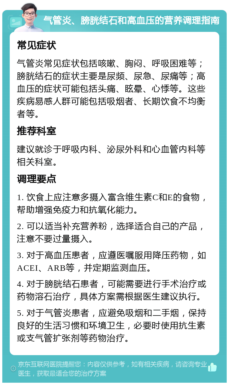 气管炎、膀胱结石和高血压的营养调理指南 常见症状 气管炎常见症状包括咳嗽、胸闷、呼吸困难等；膀胱结石的症状主要是尿频、尿急、尿痛等；高血压的症状可能包括头痛、眩晕、心悸等。这些疾病易感人群可能包括吸烟者、长期饮食不均衡者等。 推荐科室 建议就诊于呼吸内科、泌尿外科和心血管内科等相关科室。 调理要点 1. 饮食上应注意多摄入富含维生素C和E的食物，帮助增强免疫力和抗氧化能力。 2. 可以适当补充营养粉，选择适合自己的产品，注意不要过量摄入。 3. 对于高血压患者，应遵医嘱服用降压药物，如ACEI、ARB等，并定期监测血压。 4. 对于膀胱结石患者，可能需要进行手术治疗或药物溶石治疗，具体方案需根据医生建议执行。 5. 对于气管炎患者，应避免吸烟和二手烟，保持良好的生活习惯和环境卫生，必要时使用抗生素或支气管扩张剂等药物治疗。