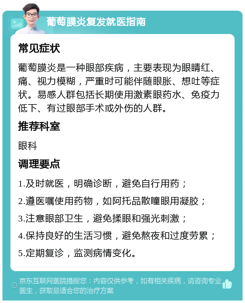 葡萄膜炎复发就医指南 常见症状 葡萄膜炎是一种眼部疾病，主要表现为眼睛红、痛、视力模糊，严重时可能伴随眼胀、想吐等症状。易感人群包括长期使用激素眼药水、免疫力低下、有过眼部手术或外伤的人群。 推荐科室 眼科 调理要点 1.及时就医，明确诊断，避免自行用药； 2.遵医嘱使用药物，如阿托品散瞳眼用凝胶； 3.注意眼部卫生，避免揉眼和强光刺激； 4.保持良好的生活习惯，避免熬夜和过度劳累； 5.定期复诊，监测病情变化。