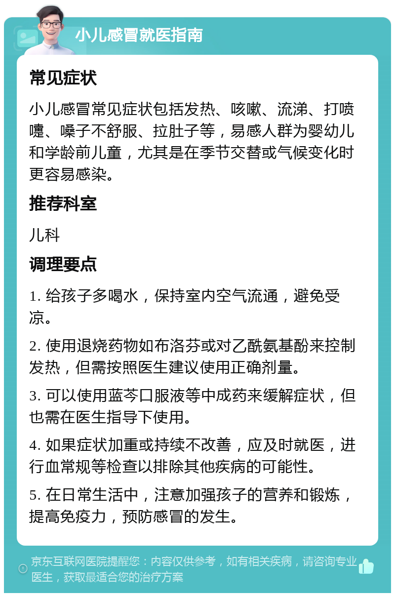 小儿感冒就医指南 常见症状 小儿感冒常见症状包括发热、咳嗽、流涕、打喷嚏、嗓子不舒服、拉肚子等，易感人群为婴幼儿和学龄前儿童，尤其是在季节交替或气候变化时更容易感染。 推荐科室 儿科 调理要点 1. 给孩子多喝水，保持室内空气流通，避免受凉。 2. 使用退烧药物如布洛芬或对乙酰氨基酚来控制发热，但需按照医生建议使用正确剂量。 3. 可以使用蓝芩口服液等中成药来缓解症状，但也需在医生指导下使用。 4. 如果症状加重或持续不改善，应及时就医，进行血常规等检查以排除其他疾病的可能性。 5. 在日常生活中，注意加强孩子的营养和锻炼，提高免疫力，预防感冒的发生。