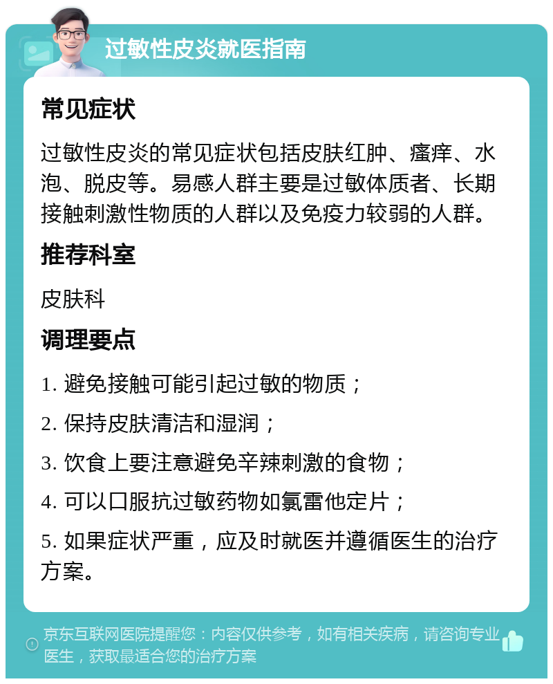 过敏性皮炎就医指南 常见症状 过敏性皮炎的常见症状包括皮肤红肿、瘙痒、水泡、脱皮等。易感人群主要是过敏体质者、长期接触刺激性物质的人群以及免疫力较弱的人群。 推荐科室 皮肤科 调理要点 1. 避免接触可能引起过敏的物质； 2. 保持皮肤清洁和湿润； 3. 饮食上要注意避免辛辣刺激的食物； 4. 可以口服抗过敏药物如氯雷他定片； 5. 如果症状严重，应及时就医并遵循医生的治疗方案。