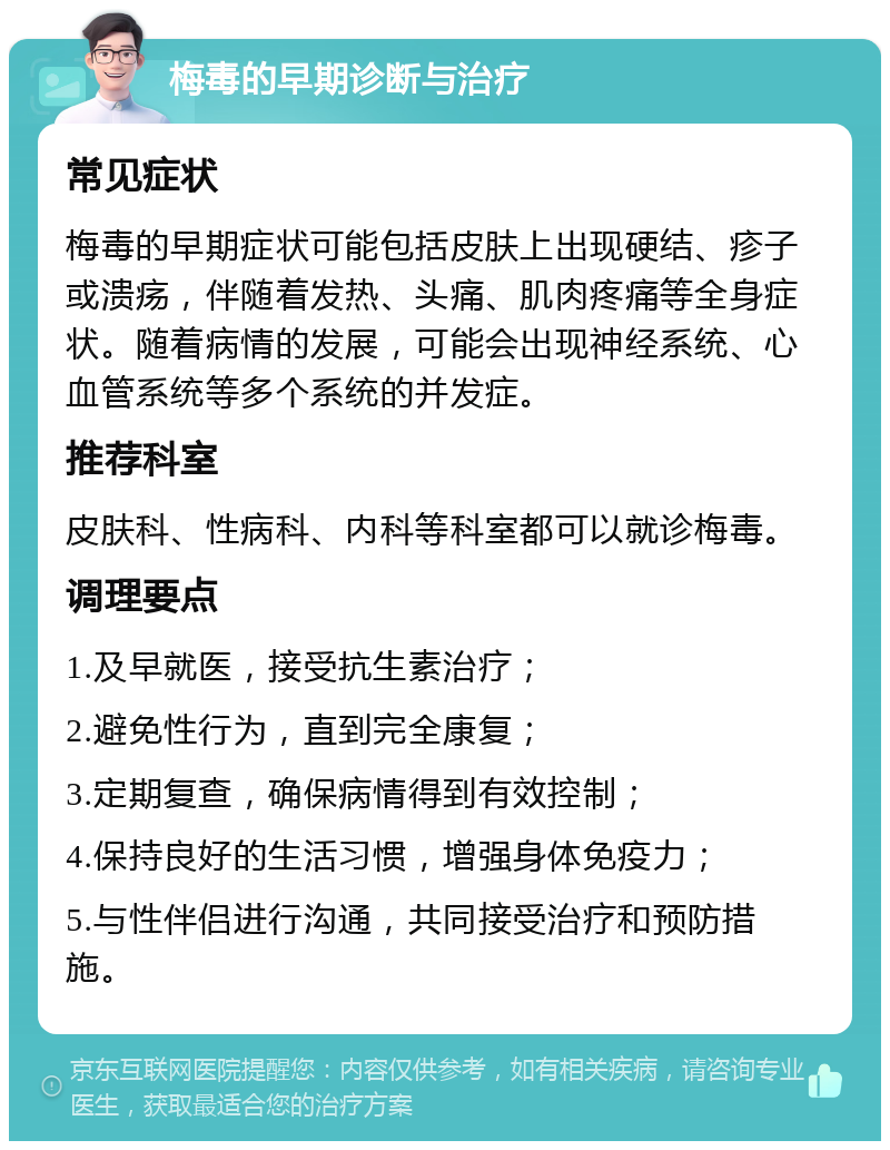 梅毒的早期诊断与治疗 常见症状 梅毒的早期症状可能包括皮肤上出现硬结、疹子或溃疡，伴随着发热、头痛、肌肉疼痛等全身症状。随着病情的发展，可能会出现神经系统、心血管系统等多个系统的并发症。 推荐科室 皮肤科、性病科、内科等科室都可以就诊梅毒。 调理要点 1.及早就医，接受抗生素治疗； 2.避免性行为，直到完全康复； 3.定期复查，确保病情得到有效控制； 4.保持良好的生活习惯，增强身体免疫力； 5.与性伴侣进行沟通，共同接受治疗和预防措施。