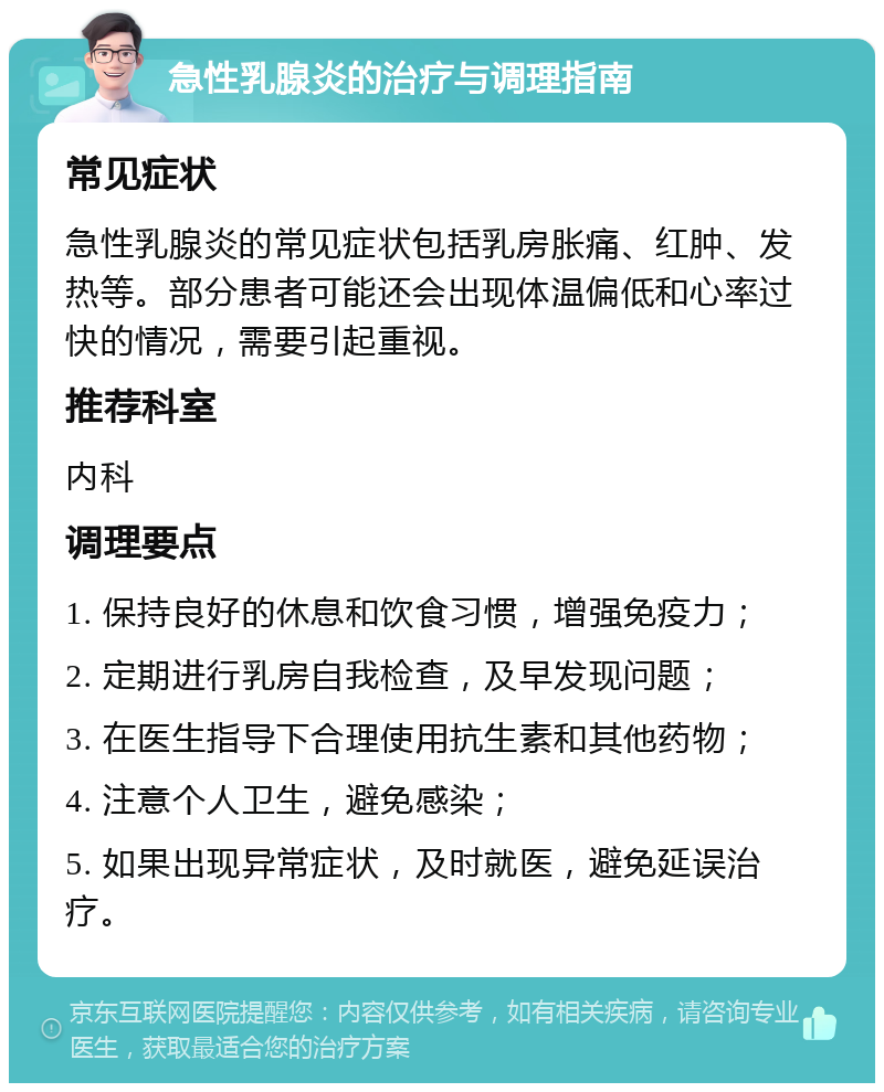 急性乳腺炎的治疗与调理指南 常见症状 急性乳腺炎的常见症状包括乳房胀痛、红肿、发热等。部分患者可能还会出现体温偏低和心率过快的情况，需要引起重视。 推荐科室 内科 调理要点 1. 保持良好的休息和饮食习惯，增强免疫力； 2. 定期进行乳房自我检查，及早发现问题； 3. 在医生指导下合理使用抗生素和其他药物； 4. 注意个人卫生，避免感染； 5. 如果出现异常症状，及时就医，避免延误治疗。