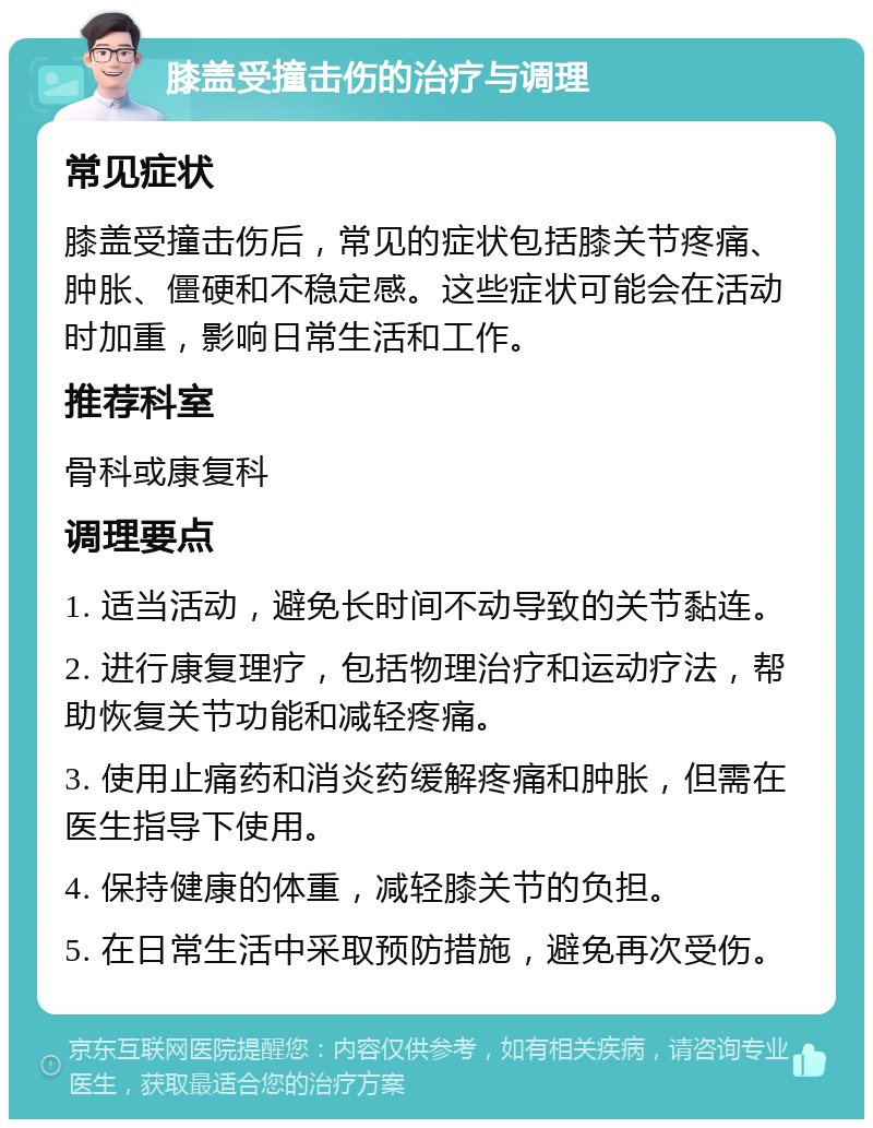 膝盖受撞击伤的治疗与调理 常见症状 膝盖受撞击伤后，常见的症状包括膝关节疼痛、肿胀、僵硬和不稳定感。这些症状可能会在活动时加重，影响日常生活和工作。 推荐科室 骨科或康复科 调理要点 1. 适当活动，避免长时间不动导致的关节黏连。 2. 进行康复理疗，包括物理治疗和运动疗法，帮助恢复关节功能和减轻疼痛。 3. 使用止痛药和消炎药缓解疼痛和肿胀，但需在医生指导下使用。 4. 保持健康的体重，减轻膝关节的负担。 5. 在日常生活中采取预防措施，避免再次受伤。