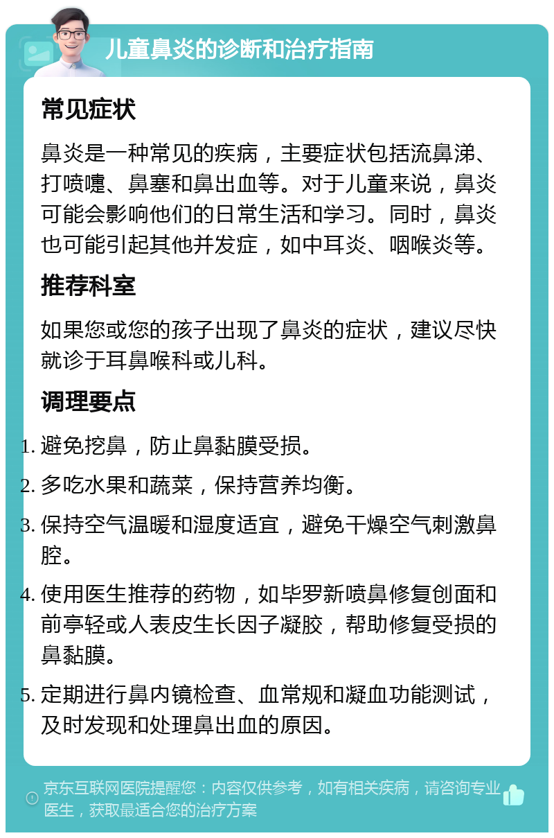 儿童鼻炎的诊断和治疗指南 常见症状 鼻炎是一种常见的疾病，主要症状包括流鼻涕、打喷嚏、鼻塞和鼻出血等。对于儿童来说，鼻炎可能会影响他们的日常生活和学习。同时，鼻炎也可能引起其他并发症，如中耳炎、咽喉炎等。 推荐科室 如果您或您的孩子出现了鼻炎的症状，建议尽快就诊于耳鼻喉科或儿科。 调理要点 避免挖鼻，防止鼻黏膜受损。 多吃水果和蔬菜，保持营养均衡。 保持空气温暖和湿度适宜，避免干燥空气刺激鼻腔。 使用医生推荐的药物，如毕罗新喷鼻修复创面和前亭轻或人表皮生长因子凝胶，帮助修复受损的鼻黏膜。 定期进行鼻内镜检查、血常规和凝血功能测试，及时发现和处理鼻出血的原因。