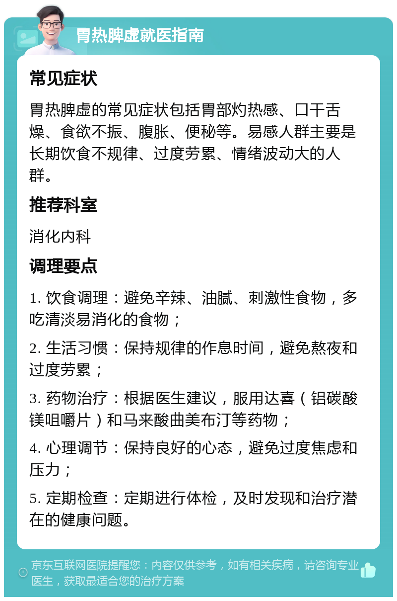 胃热脾虚就医指南 常见症状 胃热脾虚的常见症状包括胃部灼热感、口干舌燥、食欲不振、腹胀、便秘等。易感人群主要是长期饮食不规律、过度劳累、情绪波动大的人群。 推荐科室 消化内科 调理要点 1. 饮食调理：避免辛辣、油腻、刺激性食物，多吃清淡易消化的食物； 2. 生活习惯：保持规律的作息时间，避免熬夜和过度劳累； 3. 药物治疗：根据医生建议，服用达喜（铝碳酸镁咀嚼片）和马来酸曲美布汀等药物； 4. 心理调节：保持良好的心态，避免过度焦虑和压力； 5. 定期检查：定期进行体检，及时发现和治疗潜在的健康问题。