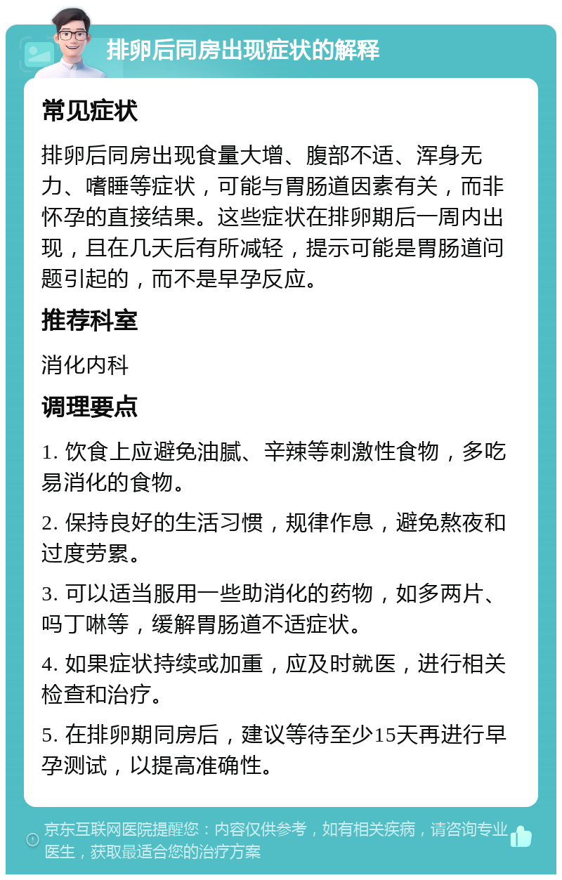 排卵后同房出现症状的解释 常见症状 排卵后同房出现食量大增、腹部不适、浑身无力、嗜睡等症状，可能与胃肠道因素有关，而非怀孕的直接结果。这些症状在排卵期后一周内出现，且在几天后有所减轻，提示可能是胃肠道问题引起的，而不是早孕反应。 推荐科室 消化内科 调理要点 1. 饮食上应避免油腻、辛辣等刺激性食物，多吃易消化的食物。 2. 保持良好的生活习惯，规律作息，避免熬夜和过度劳累。 3. 可以适当服用一些助消化的药物，如多两片、吗丁啉等，缓解胃肠道不适症状。 4. 如果症状持续或加重，应及时就医，进行相关检查和治疗。 5. 在排卵期同房后，建议等待至少15天再进行早孕测试，以提高准确性。