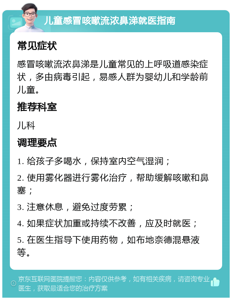 儿童感冒咳嗽流浓鼻涕就医指南 常见症状 感冒咳嗽流浓鼻涕是儿童常见的上呼吸道感染症状，多由病毒引起，易感人群为婴幼儿和学龄前儿童。 推荐科室 儿科 调理要点 1. 给孩子多喝水，保持室内空气湿润； 2. 使用雾化器进行雾化治疗，帮助缓解咳嗽和鼻塞； 3. 注意休息，避免过度劳累； 4. 如果症状加重或持续不改善，应及时就医； 5. 在医生指导下使用药物，如布地奈德混悬液等。