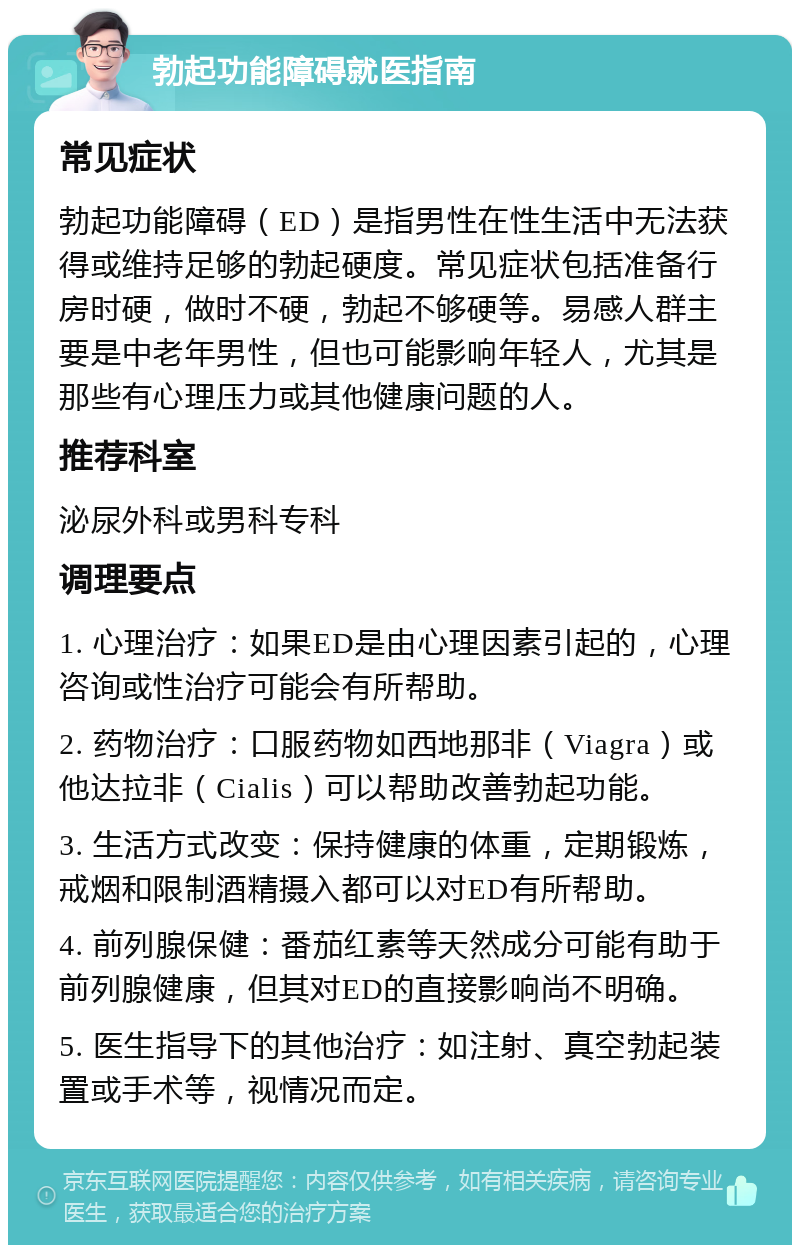 勃起功能障碍就医指南 常见症状 勃起功能障碍（ED）是指男性在性生活中无法获得或维持足够的勃起硬度。常见症状包括准备行房时硬，做时不硬，勃起不够硬等。易感人群主要是中老年男性，但也可能影响年轻人，尤其是那些有心理压力或其他健康问题的人。 推荐科室 泌尿外科或男科专科 调理要点 1. 心理治疗：如果ED是由心理因素引起的，心理咨询或性治疗可能会有所帮助。 2. 药物治疗：口服药物如西地那非（Viagra）或他达拉非（Cialis）可以帮助改善勃起功能。 3. 生活方式改变：保持健康的体重，定期锻炼，戒烟和限制酒精摄入都可以对ED有所帮助。 4. 前列腺保健：番茄红素等天然成分可能有助于前列腺健康，但其对ED的直接影响尚不明确。 5. 医生指导下的其他治疗：如注射、真空勃起装置或手术等，视情况而定。