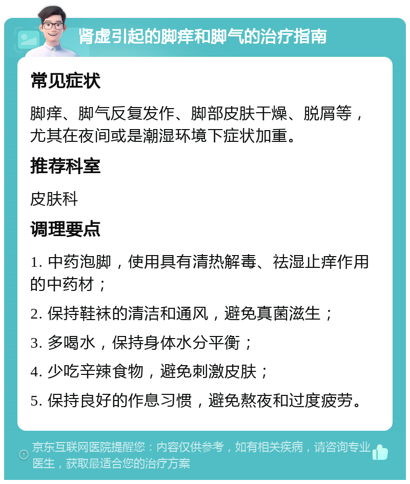 肾虚引起的脚痒和脚气的治疗指南 常见症状 脚痒、脚气反复发作、脚部皮肤干燥、脱屑等，尤其在夜间或是潮湿环境下症状加重。 推荐科室 皮肤科 调理要点 1. 中药泡脚，使用具有清热解毒、祛湿止痒作用的中药材； 2. 保持鞋袜的清洁和通风，避免真菌滋生； 3. 多喝水，保持身体水分平衡； 4. 少吃辛辣食物，避免刺激皮肤； 5. 保持良好的作息习惯，避免熬夜和过度疲劳。