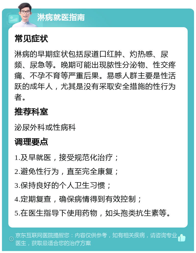 淋病就医指南 常见症状 淋病的早期症状包括尿道口红肿、灼热感、尿频、尿急等。晚期可能出现脓性分泌物、性交疼痛、不孕不育等严重后果。易感人群主要是性活跃的成年人，尤其是没有采取安全措施的性行为者。 推荐科室 泌尿外科或性病科 调理要点 1.及早就医，接受规范化治疗； 2.避免性行为，直至完全康复； 3.保持良好的个人卫生习惯； 4.定期复查，确保病情得到有效控制； 5.在医生指导下使用药物，如头孢类抗生素等。