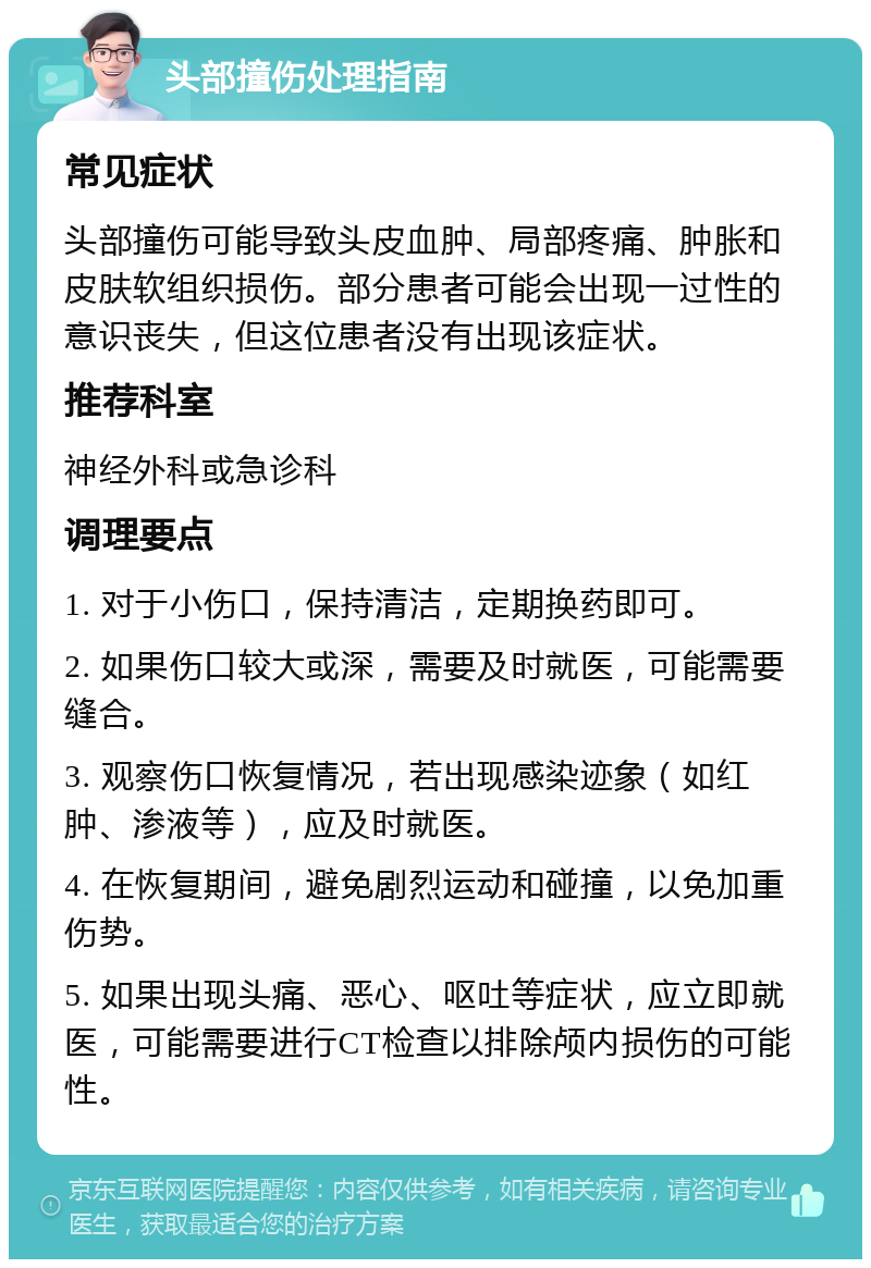 头部撞伤处理指南 常见症状 头部撞伤可能导致头皮血肿、局部疼痛、肿胀和皮肤软组织损伤。部分患者可能会出现一过性的意识丧失，但这位患者没有出现该症状。 推荐科室 神经外科或急诊科 调理要点 1. 对于小伤口，保持清洁，定期换药即可。 2. 如果伤口较大或深，需要及时就医，可能需要缝合。 3. 观察伤口恢复情况，若出现感染迹象（如红肿、渗液等），应及时就医。 4. 在恢复期间，避免剧烈运动和碰撞，以免加重伤势。 5. 如果出现头痛、恶心、呕吐等症状，应立即就医，可能需要进行CT检查以排除颅内损伤的可能性。