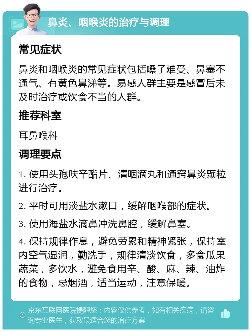 鼻炎、咽喉炎的治疗与调理 常见症状 鼻炎和咽喉炎的常见症状包括嗓子难受、鼻塞不通气、有黄色鼻涕等。易感人群主要是感冒后未及时治疗或饮食不当的人群。 推荐科室 耳鼻喉科 调理要点 1. 使用头孢呋辛酯片、清咽滴丸和通窍鼻炎颗粒进行治疗。 2. 平时可用淡盐水漱口，缓解咽喉部的症状。 3. 使用海盐水滴鼻冲洗鼻腔，缓解鼻塞。 4. 保持规律作息，避免劳累和精神紧张，保持室内空气湿润，勤洗手，规律清淡饮食，多食瓜果蔬菜，多饮水，避免食用辛、酸、麻、辣、油炸的食物，忌烟酒，适当运动，注意保暖。