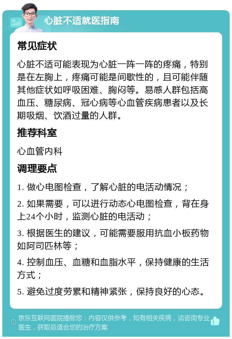 心脏不适就医指南 常见症状 心脏不适可能表现为心脏一阵一阵的疼痛，特别是在左胸上，疼痛可能是间歇性的，且可能伴随其他症状如呼吸困难、胸闷等。易感人群包括高血压、糖尿病、冠心病等心血管疾病患者以及长期吸烟、饮酒过量的人群。 推荐科室 心血管内科 调理要点 1. 做心电图检查，了解心脏的电活动情况； 2. 如果需要，可以进行动态心电图检查，背在身上24个小时，监测心脏的电活动； 3. 根据医生的建议，可能需要服用抗血小板药物如阿司匹林等； 4. 控制血压、血糖和血脂水平，保持健康的生活方式； 5. 避免过度劳累和精神紧张，保持良好的心态。