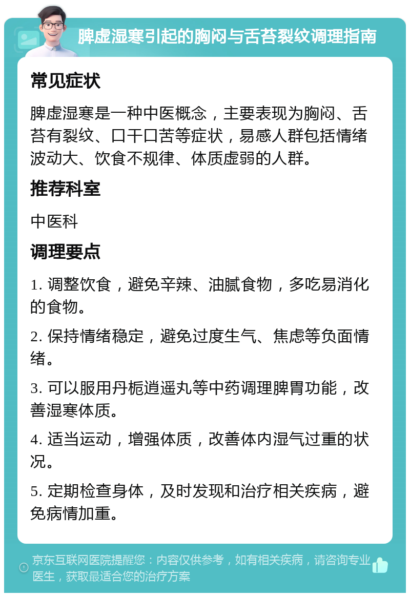 脾虚湿寒引起的胸闷与舌苔裂纹调理指南 常见症状 脾虚湿寒是一种中医概念，主要表现为胸闷、舌苔有裂纹、口干口苦等症状，易感人群包括情绪波动大、饮食不规律、体质虚弱的人群。 推荐科室 中医科 调理要点 1. 调整饮食，避免辛辣、油腻食物，多吃易消化的食物。 2. 保持情绪稳定，避免过度生气、焦虑等负面情绪。 3. 可以服用丹栀逍遥丸等中药调理脾胃功能，改善湿寒体质。 4. 适当运动，增强体质，改善体内湿气过重的状况。 5. 定期检查身体，及时发现和治疗相关疾病，避免病情加重。